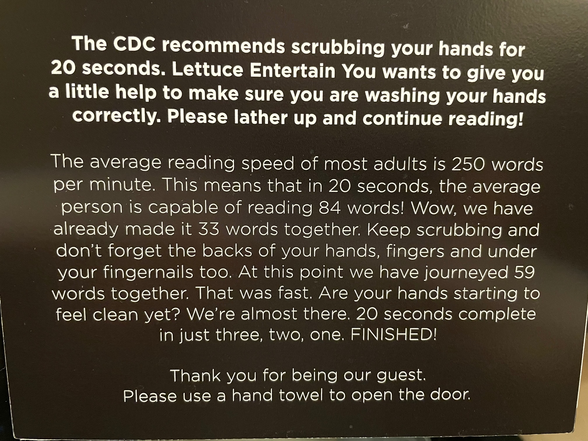 A lengthy sign about hand washing that takes the requisite 20 seconds of washing to be able to read in full. This creates a memorable bathroom experience while also ensuring fully clean hands.